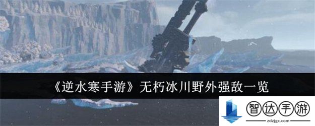 逆水寒手游无朽冰川野外强敌有哪些 逆水寒手游无朽冰川野外强敌位置一览